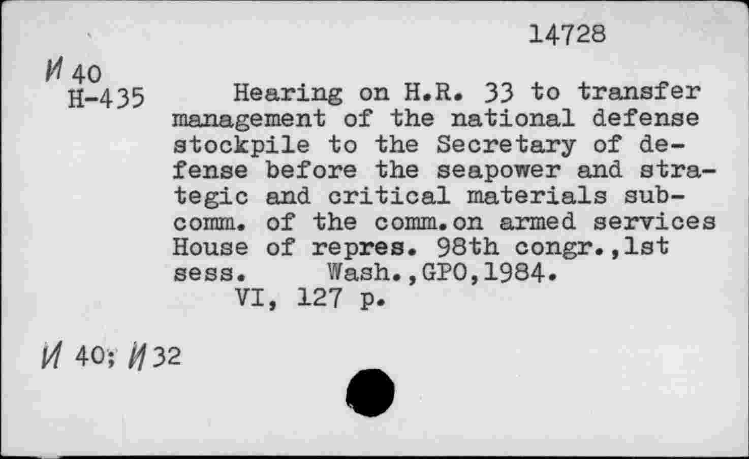 ﻿14728
40 H-435
Hearing on H.R. 33 to transfer management of the national defense stockpile to the Secretary of defense before the seapower and strategic and critical materials subcomm. of the comm.on armed services House of repres. 98th congr.,1st sess. Wash.,GPO,1984»
VI, 127 p.
Vl 40; /02